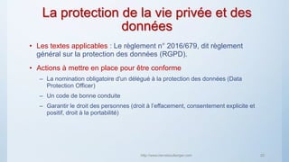 La protection de la vie privée et des
données
• Les textes applicables : Le règlement n° 2016/679, dit règlement
général sur la protection des données (RGPD).
• Actions à mettre en place pour être conforme
– La nomination obligatoire d'un délégué à la protection des données (Data
Protection Officer)
– Un code de bonne conduite
– Garantir le droit des personnes (droit à l’effacement, consentement explicite et
positif, droit à la portabilité)
http://www.herveboullanger.com 22
 