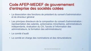 Code AFEP-MEDEF de gouvernement
d’entreprise des sociétés cotées
• La dissociation des fonctions de président du conseil d’administration
et de directeur général
• Les principes directeurs de la composition du conseil d’administration :
représentation des salariés, actionnaires minoritaires, administrateurs
indépendants, évaluation du CA, l’accès à l’information des
administrateurs, la formation des administrateurs)
• Le comité d’audit
• Le comité en charge des nominations et des rémunérations
http://www.herveboullanger.com 27
 