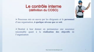Le contrôle interne
(définition du COSO)
http://www.herveboullanger.com
 Processus mis en œuvre par les dirigeants et le personnel
d’une organisation, à quelque niveau que ce soit.
 Destiné à leur donner en permanence une assurance
raisonnable quant à la réalisation des objectifs de
l’organisation
4
 