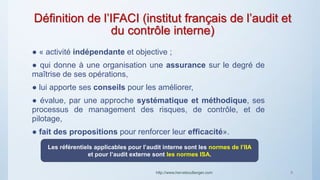 Définition de l’IFACI (institut français de l’audit et
du contrôle interne)
● « activité indépendante et objective ;
● qui donne à une organisation une assurance sur le degré de
maîtrise de ses opérations,
● lui apporte ses conseils pour les améliorer,
● évalue, par une approche systématique et méthodique, ses
processus de management des risques, de contrôle, et de
pilotage,
● fait des propositions pour renforcer leur efficacité».
http://www.herveboullanger.com 8
Les référentiels applicables pour l’audit interne sont les normes de l’IIA
et pour l’audit externe sont les normes ISA.
 