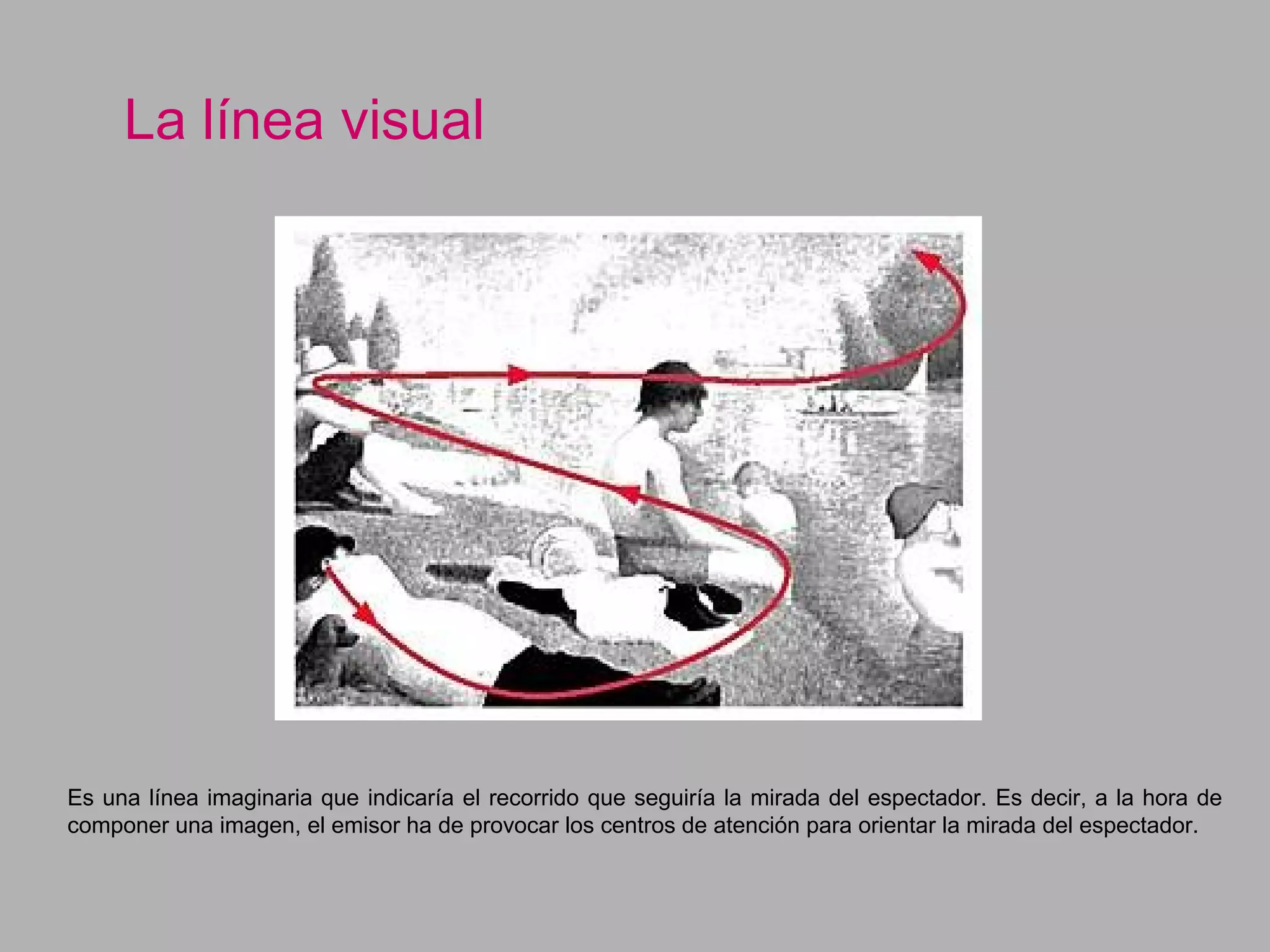 La línea visual
Es una línea imaginaria que indicaría el recorrido que seguiría la mirada del espectador. Es decir, a la hora de
componer una imagen, el emisor ha de provocar los centros de atención para orientar la mirada del espectador.
 