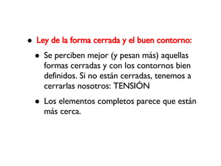 Ley de la forma cerrada y el buen contorno: Se perciben mejor (y pesan más) aquellas formas cerradas y con los contornos bien definidos. Si no están cerradas, tenemos a cerrarlas nosotros: TENSIÓN Los elementos completos parece que están más cerca. 