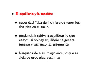 El equilibrio y la tensión: necesidad física del hombre de tener los dos pies en el suelo tendencia intuitiva a equilibrar lo que vemos, si no hay equilibrio se genera tensión visual inconscientemente búsqueda de ejes imaginarios, lo que se aleja de esos ejes, pesa más 