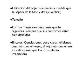 Ubicación del objeto (aumenta a medida que se separa de la base y del eje vertical)‏ Tamaño Formas irregulares pesan más que las regulares, siempre que sus contornos estén bien definidos El color. Conclusiones poco claras: el blanco pesa más que el negro, el rojo más que el azul, los cálidos más que los fríos (efecto irradiación)‏ 