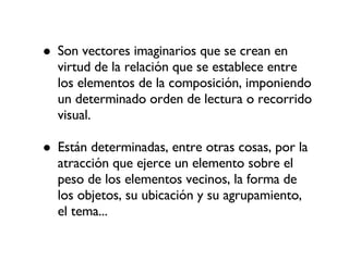 Son vectores imaginarios que se crean en virtud de la relación que se establece entre los elementos de la composición, imponiendo un determinado orden de lectura o recorrido visual. Están determinadas, entre otras cosas, por la atracción que ejerce un elemento sobre el peso de los elementos vecinos, la forma de los objetos, su ubicación y su agrupamiento, el tema... 