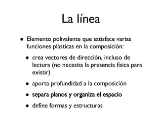 La línea Elemento polivalente que satisface varias funciones plásticas en la composición: crea vectores de dirección, incluso de lectura (no necesita la presencia física para existir)‏ aporta profundidad a la composición separa planos y organiza el espacio define formas y estructuras 