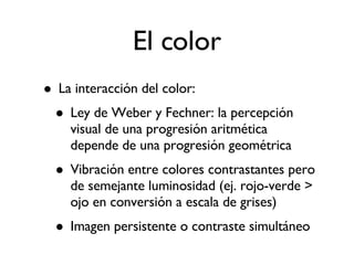 El color La interacción del color: Ley de Weber y Fechner: la percepción visual de una progresión aritmética depende de una progresión geométrica Vibración entre colores contrastantes pero de semejante luminosidad (ej. rojo-verde > ojo en conversión a escala de grises)‏ Imagen persistente o contraste simultáneo 