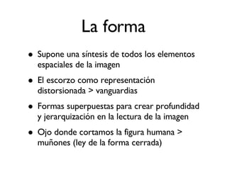 La forma Supone una síntesis de todos los elementos espaciales de la imagen El escorzo como representación distorsionada > vanguardias Formas superpuestas para crear profundidad y jerarquización en la lectura de la imagen Ojo donde cortamos la figura humana > muñones (ley de la forma cerrada)‏ 