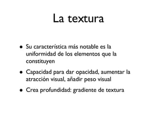 La textura Su característica más notable es la uniformidad de los elementos que la constituyen Capacidad para dar opacidad, aumentar la atracción visual, añadir peso visual Crea profundidad: gradiente de textura 