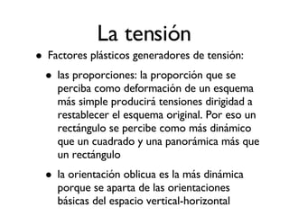 La tensión Factores plásticos generadores de tensión: las proporciones: la proporción que se perciba como deformación de un esquema más simple producirá tensiones dirigidad a restablecer el esquema original. Por eso un rectángulo se percibe como más dinámico que un cuadrado y una panorámica más que un rectángulo la orientación oblicua es la más dinámica porque se aparta de las orientaciones básicas del espacio vertical-horizontal 