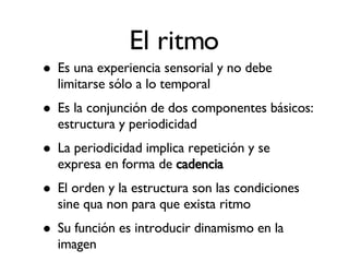 El ritmo Es una experiencia sensorial y no debe limitarse sólo a lo temporal Es la conjunción de dos componentes básicos: estructura y periodicidad La periodicidad implica repetición y se expresa en forma de  cadencia El orden y la estructura son las condiciones sine qua non para que exista ritmo Su función es introducir dinamismo en la imagen 