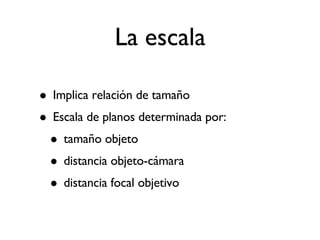 La escala Implica relación de tamaño Escala de planos determinada por: tamaño objeto distancia objeto-cámara distancia focal objetivo 