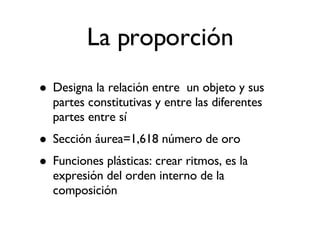 La proporción Designa la relación entre  un objeto y sus partes constitutivas y entre las diferentes partes entre sí Sección áurea=1,618 número de oro Funciones plásticas: crear ritmos, es la expresión del orden interno de la composición 