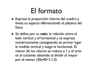 El formato Expresa la proporción interna del cuadro y limita su espacio diferenciando el plástico del físico Se define por su  ratio : la relación entre el lado vertical y el horizontal y se expresa numéricamente consignando en primer lugar la medida vertical y luego la horizontal. El menor de los valores se reduce a 1 y el orto es el cociente obtenido al dividir el mayor por el menor (30x40=1:1,3)‏ 