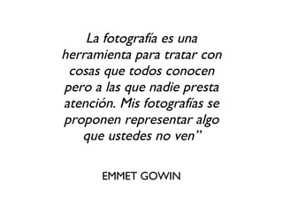 La fotografía es una herramienta para tratar con cosas que todos conocen pero a las que nadie presta atención. Mis fotografías se proponen representar algo que ustedes no ven” EMMET GOWIN 