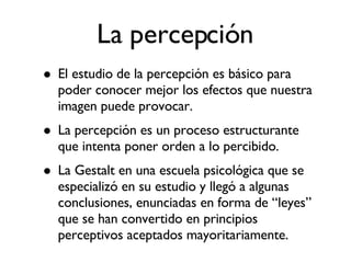 El estudio de la percepción es básico para poder conocer mejor los efectos que nuestra imagen puede provocar. La percepción es un proceso estructurante que intenta poner orden a lo percibido. La Gestalt en una escuela psicológica que se especializó en su estudio y llegó a algunas conclusiones, enunciadas en forma de “leyes” que se han convertido en principios perceptivos aceptados mayoritariamente. La percepción 