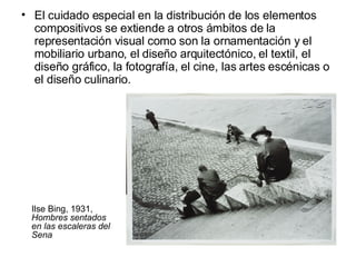 El cuidado especial en la distribución de los elementos compositivos se extiende a otros ámbitos de la representación visual como son la ornamentación y el mobiliario urbano, el diseño arquitectónico, el textil, el diseño gráfico, la fotografía, el cine, las artes escénicas o el diseño culinario. Ilse Bing, 1931,  Hombres sentados en las escaleras del Sena 
