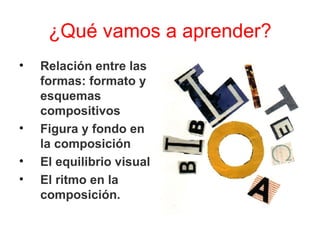 ¿Qué vamos a aprender? Relación entre las formas: formato y esquemas compositivos Figura y fondo en la composición El equilibrio visual  El ritmo en la composición. 