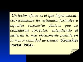 ¨Un lector eficaz es el que logra asociar correctamente los estímulos textuales a aquellas respuestas fónicas que se consideran correctas, entendiendo el material lo más eficazmente posible en la menor cantidad de tiempo¨   (Gonzáles Portal, 1984). 