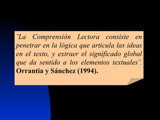 ¨La Comprensión Lectora consiste en penetrar en la lógica que articula las ideas en el texto, y extraer el significado global que da sentido a los elementos textuales¨.   Orrantia y Sánchez (1994). 
