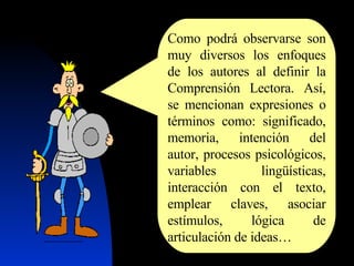 Como podrá observarse son muy diversos los enfoques de los autores al definir la Comprensión Lectora. Así, se mencionan expresiones o términos como: significado, memoria, intención del autor, procesos psicológicos, variables lingüísticas, interacción con el texto, emplear claves, asociar estímulos, lógica de articulación de ideas… 