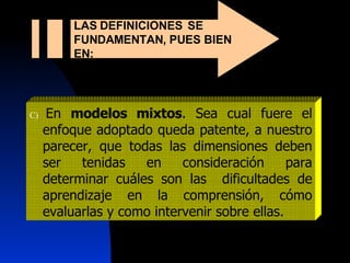 C)  En  modelos mixtos . Sea cual fuere el enfoque adoptado queda patente, a nuestro parecer, que todas las dimensiones deben ser tenidas en consideración para determinar cuáles son las  dificultades de aprendizaje en la comprensión, cómo evaluarlas y como intervenir sobre ellas. LAS DEFINICIONES  SE FUNDAMENTAN, PUES BIEN EN:  