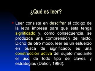 ¿Qué es leer? Leer consiste en  descifrar  el código de la letra impresa para que ésta tenga  significado  y, como consecuencia, se produzca una comprensión del texto. Dicho de otro modo, leer es un esfuerzo en busca de significado, es una  construcción activa  del sujeto mediante el uso de todo tipo de claves y estrategias (Defior, 1996). 