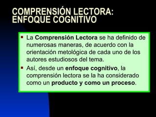 COMPRENSIÓN LECTORA: ENFOQUE COGNITIVO La  Comprensión Lectora  se ha definido de numerosas maneras, de acuerdo con la orientación metológica de cada uno de los autores estudiosos del tema.  Así, desde un  enfoque cognitivo , la comprensión lectora se la ha considerado como un  producto y como un proceso .  