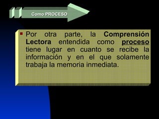 Como PROCESO Por otra parte, la  Comprensión Lectora  entendida como  proceso  tiene lugar en cuanto se recibe la información y en el que solamente trabaja la memoria inmediata.  