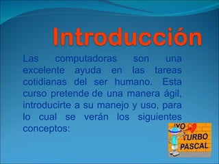 Las computadoras son una excelente ayuda en las tareas cotidianas del ser humano.  Esta curso pretende de una manera ágil, introducirte a su manejo y uso, para lo cual se verán los siguientes conceptos: 