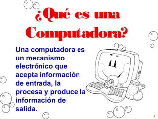 2
¿Qué es una
Computadora?
Una computadora es
un mecanismo
electrónico que
acepta información
de entrada, la
procesa y produce la
información de
salida.
 