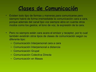 Clases de Comunicación
• Existen todo tipo de formas y maneras para comunicarse pero
  siempre habrá de forma irremediable la comunicación cara a cara,
  porque además del canal tipo voz siempre abra en cuenta otros
  modos como los gestos, el tono de voz, la expresión de la cara.

• Pero no siempre están cara acara el emisor y receptor, por lo cual
  también existirán otros tipos de clases de comunicación según su
  diferente tipo:
   – Comunicación Interpersonal cara a cara
   – Comunicación Interpersonal a distancia
   – Comunicación Grupal
   – Comunicación Colectiva Directa
   – Comunicación en Masas
 