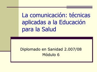 La comunicación: técnicas aplicadas a la Educación para la Salud Diplomado en Sanidad 2.007/08 Módulo 6 