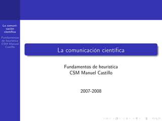 La comuni-
  cación
 cientíﬁca

Fundamentos
de heurística
CSM Manuel
  Castillo
                La comunicación cientíﬁca

                  Fundamentos de heurística
                    CSM Manuel Castillo


                         2007-2008