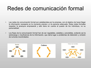Redes de comunicación formal Las redes de comunicación formal son establecidas por la empresa, con el objetivo de hacer llegar la información necesaria en le momento preciso y a la persona adecuada. Estas redes formales respetan la jerarquía empresarial y sólo tiene en cuenta el puesto de los individuos, no su personalidad. Los flujos de la comunicación formal han de ser regulables, estables y previsibles, evitando así la sobrecarga o insuficiencia de la información, que daría lugar a problemas de distorsión y omisión de rumores incontrolados 