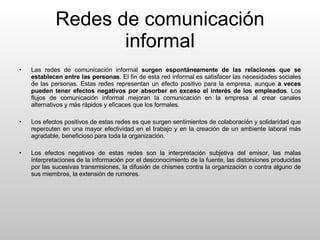 Redes de comunicación informal Las redes de comunicación informal  surgen espontáneamente de las relaciones que se establecen entre las personas . El fin de esta red informal es satisfacer las necesidades sociales de las personas. Estas redes representan un efecto positivo para la empresa, aunque  a veces pueden tener efectos negativos por absorber en exceso el interés de los empleados . Los flujos de comunicación informal mejoran la comunicación en la empresa al crear canales alternativos y más rápidos y eficaces que los formales. Los efectos positivos de estas redes es que surgen sentimientos de colaboración y solidaridad que repercuten en una mayor efectividad en el trabajo y en la creación de un ambiente laboral más agradable, beneficioso para toda la organización. Los efectos negativos de estas redes son la interpretación subjetiva del emisor, las malas interpretaciones de la información por el desconocimiento de la fuente, las distorsiones producidas por las sucesivas transmisiones, la difusión de chismes contra la organización o contra alguno de sus miembros, la extensión de rumores. 
