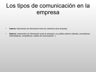 Los tipos de comunicación en la empresa Interna:  Intercambio de información entre los miembros de la empresa. Externa:  intercambio de información entre la empresa y su público externo (clientes, proveedores, intermediarios, competencia, medios de comunicación...) 