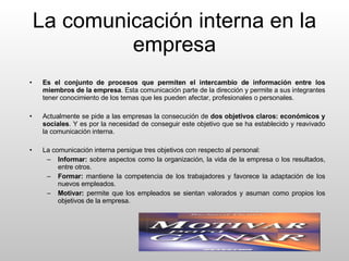 La comunicación interna en la empresa Es el conjunto de procesos que permiten el intercambio de información entre los miembros de la empresa . Esta comunicación parte de la dirección y permite a sus integrantes tener conocimiento de los temas que les pueden afectar, profesionales o personales. Actualmente se pide a las empresas la consecución de  dos objetivos claros: económicos y sociales . Y es por la necesidad de conseguir este objetivo que se ha establecido y reavivado la comunicación interna. La comunicación interna persigue tres objetivos con respecto al personal: Informar:  sobre aspectos como la organización, la vida de la empresa o los resultados, entre otros. Formar:  mantiene la competencia de los trabajadores y favorece la adaptación de los nuevos empleados. Motivar:  permite que los empleados se sientan valorados y asuman como propios los objetivos de la empresa. 