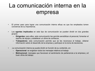 La comunicación interna en la empresa El primer paso para lograr una comunicación interna eficaz es que los empleados tomen conciencia de su importancia. Los  agentes implicados  en este tipo de comunicación se pueden dividir en dos grandes grupos: Dirigentes:  para ellos, esta comunicación les permite sensibilizar al personal, fomentar el espíritu de equipo y establecer un clima de confianza. Trabajadores:  esta comunicación permite que se les reconozca el trabajo, obtener información sobre el desarrollo de la empresa y participar en la toma de decisiones. .La comunicación interna se puede dividir en función de su contenido, en: Operacional:  se engloban todos los mensajes relativos al trabajo Motivacional:  mensajes que favorecen el sentimiento de pertenencia a la empresa y el buen clima de trabajo. 