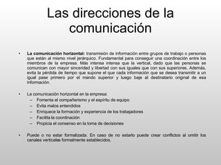 Las direcciones de la comunicación La comunicación horizontal:  transmisión de información entre grupos de trabajo o personas que están al mismo nivel jerárquico. Fundamental para conseguir una coordinación entre los miembros de la empresa. Más intensa intensa que la vertical, dado que las personas se comunican con mayor sinceridad y libertad con sus iguales que con sus superiores. Además, evita la pérdida de tiempo que supone el que cada información que se desea transmitir a un igual pase primero por el mando superior y luego baje al destinatario original de esa información. La comunicación horizontal en la empresa: Fomenta el compañerismo y el espíritu de equipo Evita malos entendidos Enriquece la formación y experiencia de los trabajadores Facilita la coordinación Propicia el consenso en la toma de decisiones Puede o no estar formalizada. En caso de no estarlo puede crear conflictos al omitir los canales verticales formalmente establecidos. 