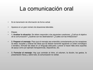 La comunicación oral Es la transmisión de información de forma verbal.  Aparece en un gran número de situaciones laborales. Etapas: 1. Analizar la situación:  Se deben responder a las siguientes cuestiones: ¿Cuál es el objetivo de la comunicación? ¿Quiénes son los destinatarios? ¿Cuáles son las limitaciones? 2. Preparar el mensaje:  Para que el mensaje sea entendido correctamente por los receptores se debe: recopilar y ordenar las ideas que se desean transmitir siguiendo un orden cronológico o temático, formular las ideas en un lenguaje adecuado y prever si hacen falta otros soportes de apoyo como por ejemplo transparencias, diapositivas, etc. 3. Formular el mensaje:  Hay que controlar el ritmo, el volumen, la dicción, los gestos, la presentación física y, sobre todo, la comunicación no verbal. 