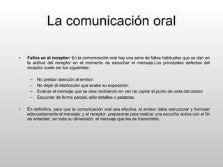 La comunicación oral Fallos en el receptor:  En la comunicación oral hay una serie de fallos habituales que se dan en la actitud del receptor en el momento de escuchar el mensaje.Los principales defectos del receptor suele ser los siguientes: No prestar atención al emisor. No dejar al interlocutor que acabe su exposición. Evaluar el mensaje que se esta recibiendo en vez de captar el punto de vista del orador. Escuchar de forma parcial, sólo detalles o palabras. En definitiva, para que la comunicación oral sea efectiva, el emisor debe estructurar y formular adecuadamente el mensaje; y el receptor, prepararse para realizar una escucha activa con el fin de entender, en toda su dimensión, el mensaje que les es transmitido. 