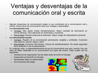 Ventajas y desventajas de la comunicación oral y escrita Algunas situaciones de comunicación exigen el uso combinado de la comunicación oral y escrita. Ambos tipos de comunicación tiene sus ventajas y desventajas: La comunicación oral Ventajas:  Más rápida. Existe retroalimentación. Mayor cantidad de información en menos tiempos. Gran aplicación en entrevistas y reuniones. Desventajas:  Elevado potencial de distorsión. Mayor riesgo de interpretación personal. La comunicación escrita Ventajas:  Registro de la comunicación permanente, tangible y verificable. Contenido más riguroso, preciso, lógico y claro. Desventajas:  Consume más tiempo. Carece de retroalimentación. No existe seguridad de la recepción ni de la interpretación. En cualquier caso, e independientemente de que la comunicación sea oral u escrita, hay una serie de fallos habituales en la comunicación por parte del emisor. Estos suelen ser los siguientes: Inexistencia de organización de las ideas antes de emitir el mensaje Inseguridad al transmitir el mensaje Demasiadas ideas no relacionadas Uso incorrecto del código 