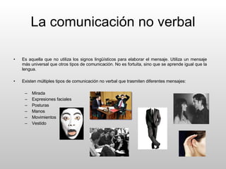 La comunicación no verbal Es aquella que no utiliza los signos lingüísticos para elaborar el mensaje. Utiliza un mensaje más universal que otros tipos de comunicación. No es fortuita, sino que se aprende igual que la lengua. Existen múltiples tipos de comunicación no verbal que trasmiten diferentes mensajes:  Mirada Expresiones faciales Posturas Manos Movimientos Vestido 