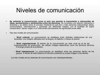 Niveles de comunicación Se entiende la comunicación como el acto que permite la transmisión e intercambio de ideas, pensamientos y sentimientos entre las personas . Se considera una relación interactiva y dinámica y se define como el proceso mediante el cual dos o más personas intercambian ideas, conocimientos, informaciones y opiniones por diferentes medios, con la finalidad de lograr comprensión, dando origen a un intercambio permanente de significados entre ellas. Hay tres niveles de comunicación: -  Nivel cultural:  La comunicación se establece entre distintas instituciones de una  sociedad. Los códigos utilizados son la lengua, el dialecto o incluso el acento. -  Nivel organizacional:  El ámbito de la comunicación en este nivel es el de las  organizaciones de producción. Se utilizan códigos específicos como los términos técnicos  o la jerga propia de la profesión. - Nivel interpersonal:  La comunicación se establece entre las personas dentro de los  grupos. A través de este sistema el individuo presenta su propia imagen a los demás.  Los tres niveles de los sistemas de comunicación son interdependientes. 