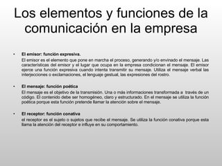Los elementos y funciones de la comunicación en la empresa El emisor: función expresiva. El emisor es el elemento que pone en marcha el proceso, generando y/o envinado el mensaje. Las características del emisor y el lugar que ocupa en la empresa condicionan el mensaje. El emisor ejerce una función expresiva cuando intenta transmitir su mensaje. Utiliza el mensaje verbal las interjecciones o exclamaciones, el lenguaje gestual, las expresiones del rostro. El mensaje: función poética El mensaje es el objetivo de la transmisión. Una o más informaciones transformada a  través de un código. El contenido debe ser homogéneo, claro y estructurado. En el mensaje se utiliza la función poética porque esta función pretende llamar la atención sobre el mensaje. El receptor: función conativa el receptor es el sujeto o sujetos que recibe el mensaje. Se utiliza la función conativa porque esta llama la atención del receptor e influye en su comportamiento. 