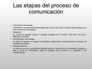 Las etapas del proceso de comunicación Transmisión del mensaje: Transmitir el mensaje previamente elaborado a través del canal o canales seleccionados para unir el emisor con el receptor. Recepción: Es cuando el receptor recibe el mensaje mandado por el emisor. Este tiene que estar  dispuesto a recibirlo  Decodificación del mensaje: Al recibir el mensaje el receptor lo decodifica, traduciendo y transformando el conjunto de señales transmitidas. Retroalimentación: Se dice que es una comunicación bilateral porque el emisor envía un mensaje al receptor y este le envía su contestación sobre el mensaje que el emisor le a mandado y así sucesivamente.  