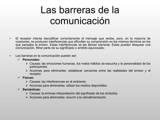 Las barreras de la comunicación El receptor intenta decodificar correctamente el mensaje que recibe, pero, en la mayoría de ocasiones, se producen interferencias que dificultan su comprensión en los mismos términos en los que pensaba el emisor. Estas interferencias se les llaman barreras. Estas pueden bloquear una comunicación, filtrar parte de su significado o emitirlo equivocado. Las barreras en la comunicación pueden ser: Personales: Causas: las emociones humanas, los malos hábitos de escucha y la personalidad de los participantes. Acciones para eliminarlas: establecer cercanías entre las realidades del emisor y el receptor. Físicas: Causas: las interferencias en el ambiente. Acciones para eliminarlas: utilizar los medios disponibles. Semánticas: Causas: la errónea interpretación del significado de los símbolos. Acciones para eliminarlas: recurrir a la retroalimentación. 