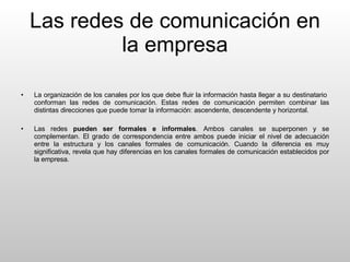 Las redes de comunicación en la empresa La organización de los canales por los que debe fluir la información hasta llegar a su destinatario  conforman las redes de comunicación. Estas redes de comunicación permiten combinar las distintas direcciones que puede tomar la información: ascendente, descendente y horizontal. Las redes  pueden ser   formales e informales . Ambos canales se superponen y se complementan. El grado de correspondencia entre ambos puede iniciar el nivel de adecuación entre la estructura y los canales formales de comunicación. Cuando la diferencia es muy significativa, revela que hay diferencias en los canales formales de comunicación establecidos por la empresa. 