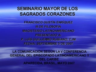 SEMINARIO MAYOR DE LOS  SAGRADOS CORAZONES  FRANCISCO GUSTÍN ENRÍQUEZ  III DE FILOSOFÍA  MAGISTERIO LATINOAMERICANO  PRESENTADO A:  P. LUÍS GUILLERMO RUBIANO, CJM  FECHA: SEPTIEMBRE 5 DE 2007  LA COMUNICACIÓN SEGÚN LA V CONFERENCIA GENERAL DEL EPISCOPADO LATINOAMERICANO Y DEL CARIBE  APARECIDA, BRASIL, MAYO 2007  